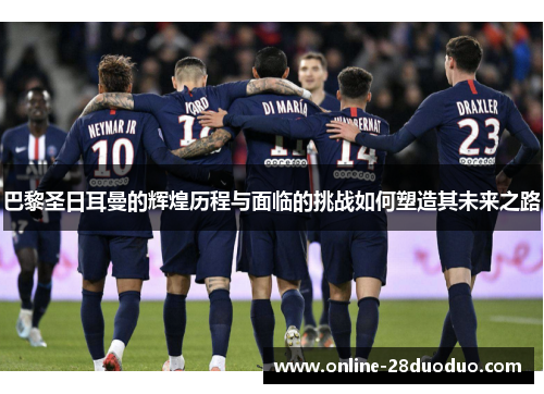 巴黎圣日耳曼的辉煌历程与面临的挑战如何塑造其未来之路